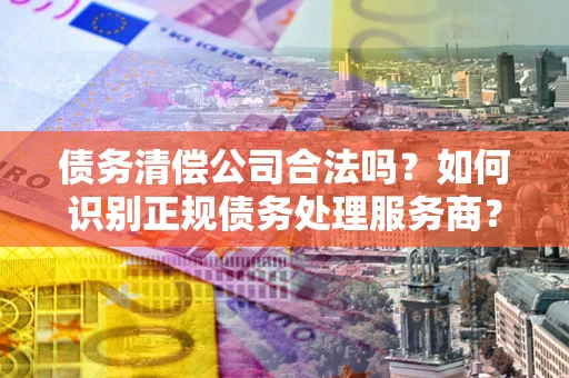 北京债务清偿公司合法吗？如何识别正规债务处理服务商？
