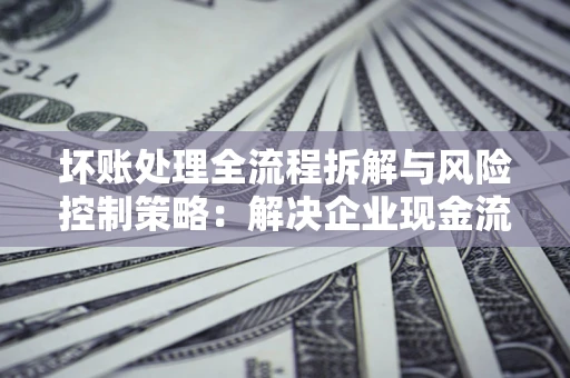 北京坏账处理全流程拆解与风险控制策略：解决企业现金流顽疾的实战指南