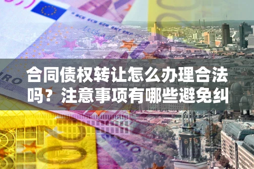 北京合同债权转让怎么办理合法吗？注意事项有哪些避免纠纷？