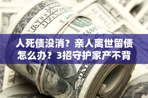 北京人死债没消？亲人离世留债怎么办？3招守护家产不背锅