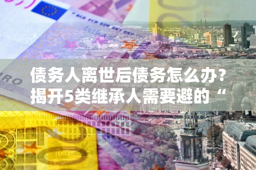 北京债务人离世后债务怎么办？揭开5类继承人需要避的“坑”