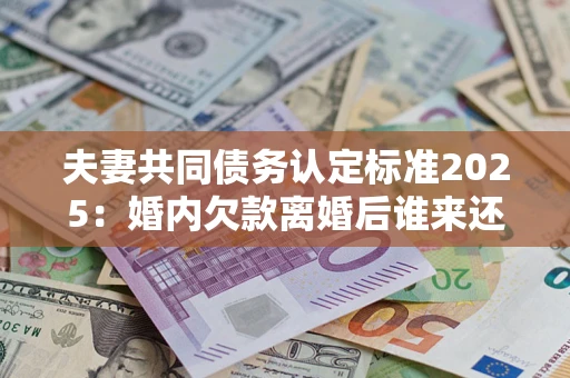 北京夫妻共同债务认定标准2025：婚内欠款离婚后谁来还？