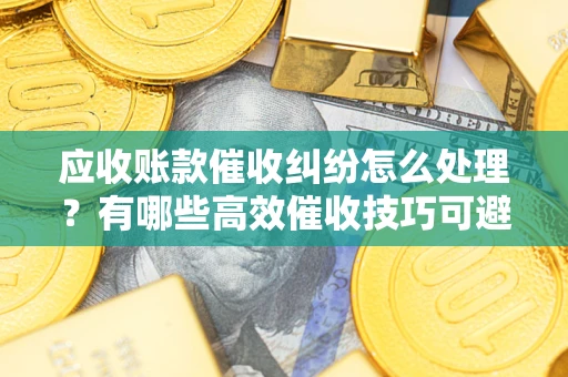 北京应收账款催收纠纷怎么处理？有哪些高效催收技巧可避免坏账？